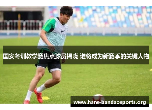 国安冬训教学赛焦点球员揭晓 谁将成为新赛季的关键人物 国安冬训教学赛焦点球员揭晓 谁将成为新赛季的关键人物