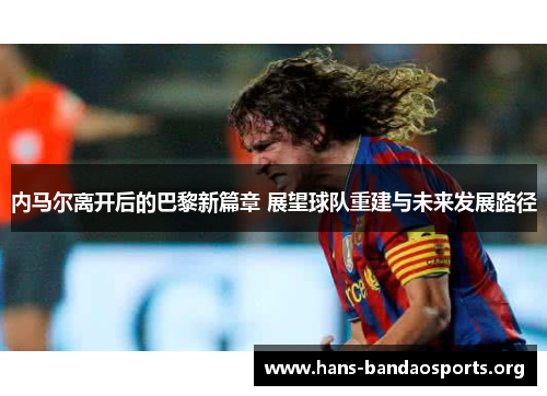 内马尔离开后的巴黎新篇章 展望球队重建与未来发展路径