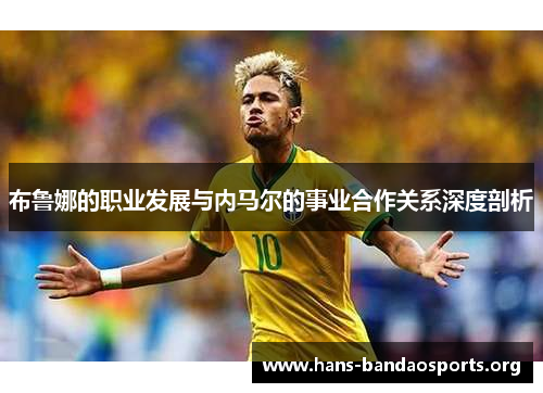布鲁娜的职业发展与内马尔的事业合作关系深度剖析 布鲁娜的职业发展与内马尔的事业合作关系深度剖析