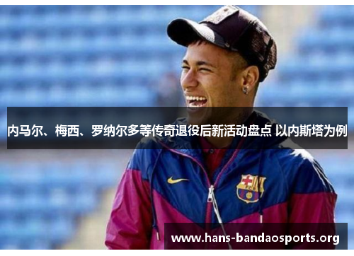 内马尔、梅西、罗纳尔多等传奇退役后新活动盘点 以内斯塔为例 内马尔、梅西、罗纳尔多等传奇退役后新活动盘点 以内斯塔为例