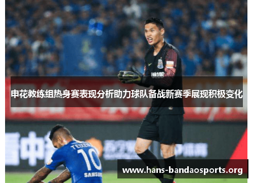 申花教练组热身赛表现分析助力球队备战新赛季展现积极变化 申花教练组热身赛表现分析助力球队备战新赛季展现积极变化