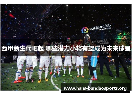 西甲新生代崛起 哪些潜力小将有望成为未来球星