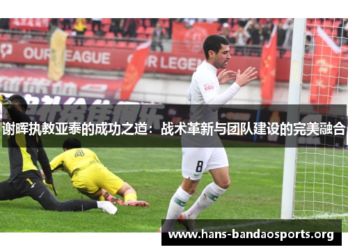 谢晖执教亚泰的成功之道:战术革新与团队建设的完美融合 谢晖执教亚泰的成功之道:战术革新与团队建设的完美融合