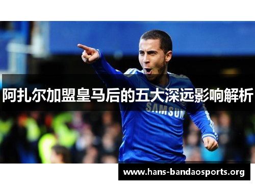 阿扎尔加盟皇马后的五大深远影响解析 阿扎尔加盟皇马后的五大深远影响解析