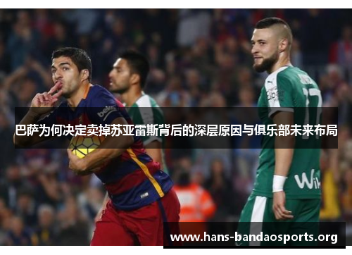 巴萨为何决定卖掉苏亚雷斯背后的深层原因与俱乐部未来布局
